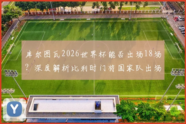 库尔图瓦2026世界杯能否出场18场？深度解析比利时门将国家队出场纪录与世界杯历史排名