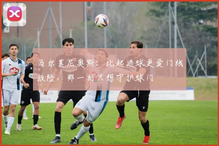 马尔基尼奥斯:比起进球更爱门线救险,那一刻只想守护球门