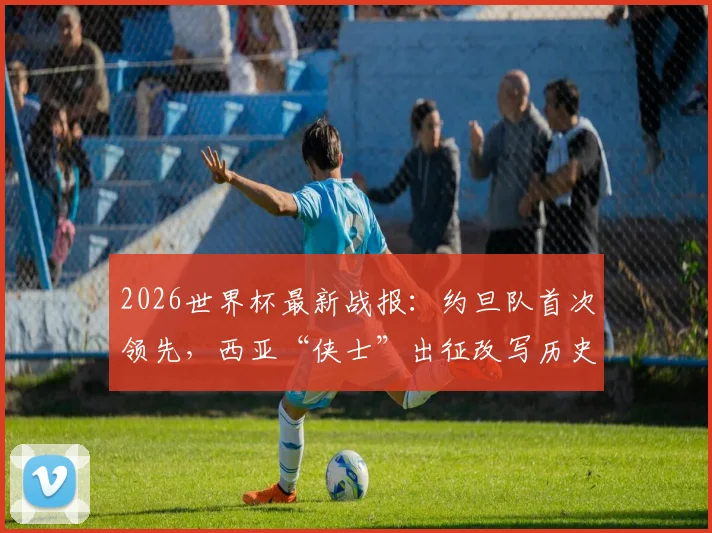 2026世界杯最新战报:约旦队首次领先,西亚“侠士”出征改写历史,看球队战术与突破点