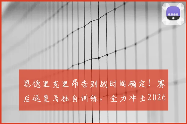 恩德里克里昂告别战时间确定！赛后返皇马独自训练，全力冲击2026世界杯席位