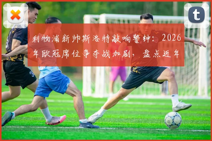 利物浦新帅斯洛特敲响警钟:2026年欧冠席位争夺战加剧,盘点近年无缘欧战的老牌豪门