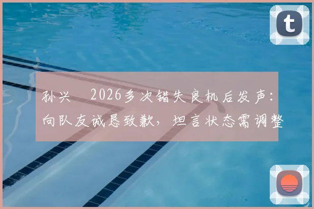孙兴慜2026多次错失良机后发声：向队友诚恳致歉，坦言状态需调整并承担队长责任，未来如何破局？