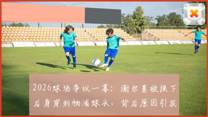 2026球场争议一幕：谢尔基被换下后身穿利物浦球衣，背后原因引发球迷广泛猜测与讨论