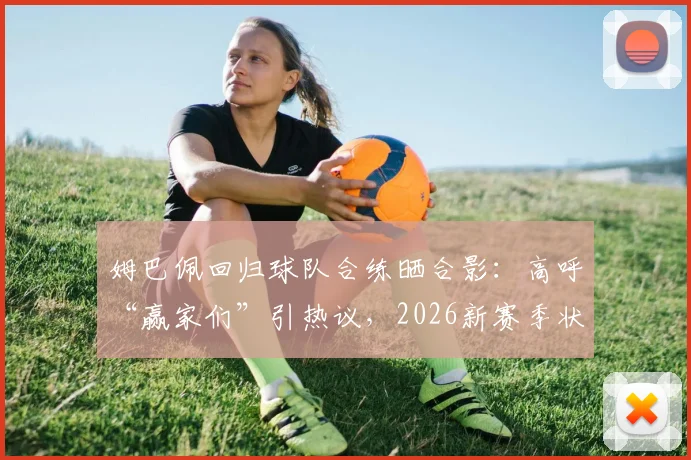 姆巴佩回归球队合练晒合影：高呼“赢家们”引热议，2026新赛季状态与队内关系深度观察