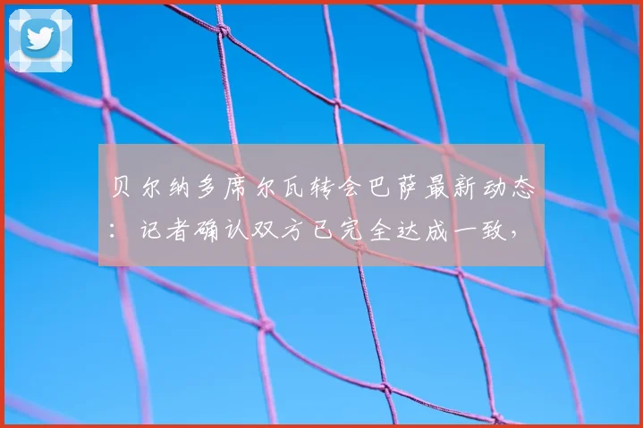 贝尔纳多席尔瓦转会巴萨最新动态：记者确认双方已完全达成一致，新合约预计签至2026年，转会细节与薪资架构深度解读