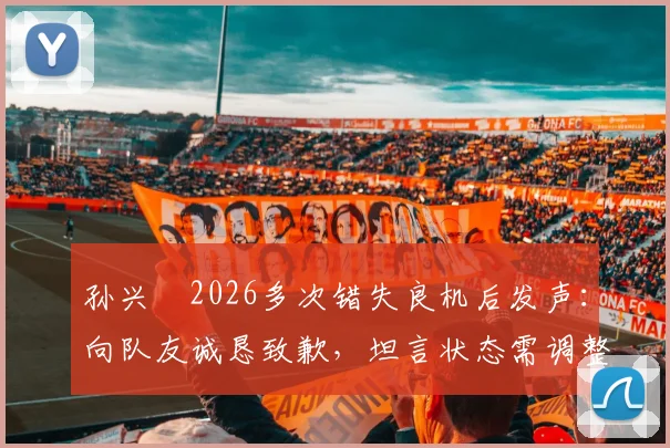 孙兴慜2026多次错失良机后发声：向队友诚恳致歉，坦言状态需调整并承担队长责任，未来如何破局？