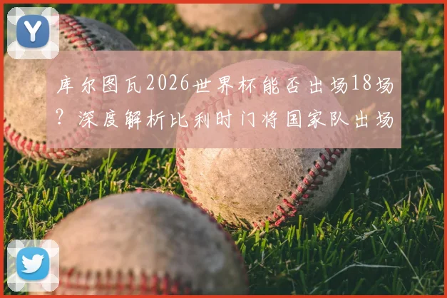 库尔图瓦2026世界杯能否出场18场？深度解析比利时门将国家队出场纪录与世界杯历史排名