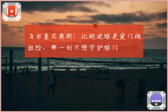 马尔基尼奥斯：比起进球更爱门线救险，那一刻只想守护球门