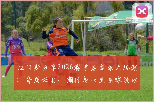 拉门斯分享2026赛季后高尔夫规划:每周必打,期待与卡里克球场切磋