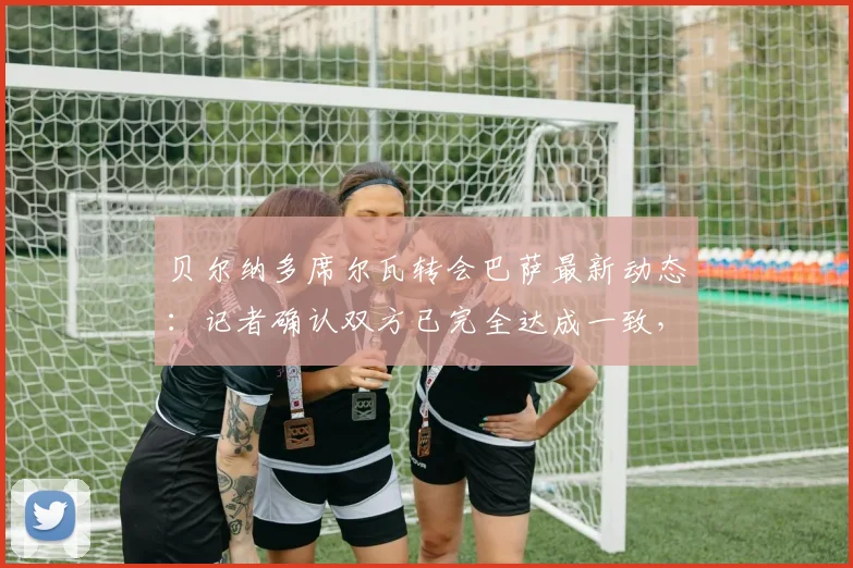 贝尔纳多席尔瓦转会巴萨最新动态：记者确认双方已完全达成一致，新合约预计签至2026年，转会细节与薪资架构深度解读