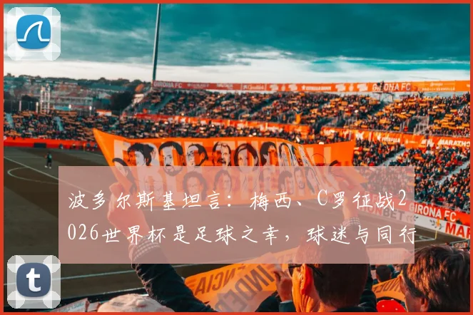 波多尔斯基坦言：梅西、C罗征战2026世界杯是足球之幸，球迷与同行都应脱帽致敬