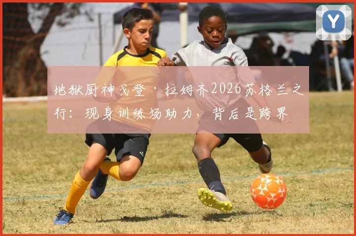 地狱厨神戈登·拉姆齐2026苏格兰之行:现身训练场助力,背后是跨界联动还是足球情结?