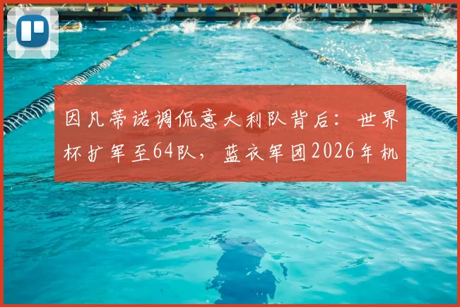 因凡蒂诺调侃意大利队背后:世界杯扩军至64队,蓝衣军团2026年机会几何?赛制与影响深度剖析