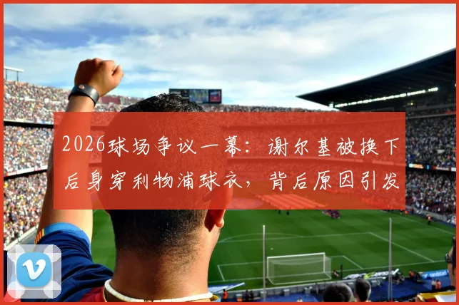 2026球场争议一幕:谢尔基被换下后身穿利物浦球衣,背后原因引发球迷广泛猜测与讨论