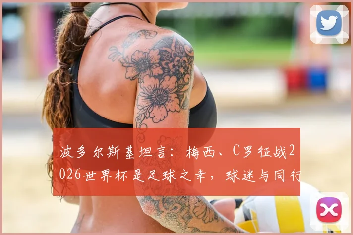 波多尔斯基坦言:梅西、C罗征战2026世界杯是足球之幸,球迷与同行都应脱帽致敬
