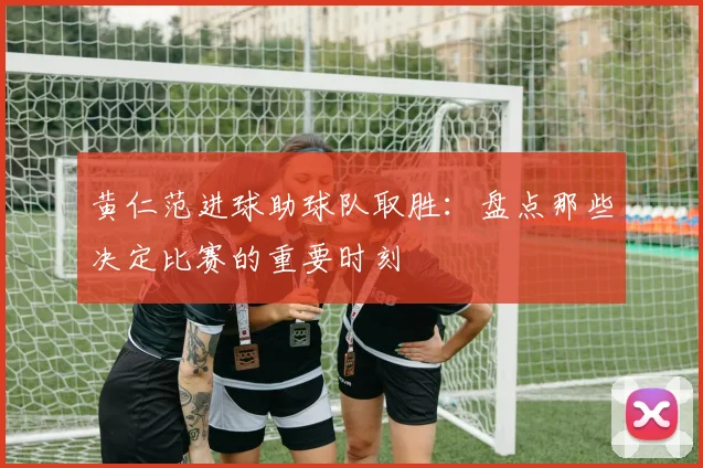 黄仁范进球助球队取胜:盘点那些决定比赛的重要时刻