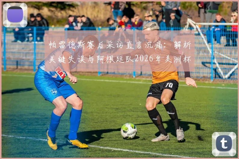 帕雷德斯赛后采访直言沉痛:解析关键失误与阿根廷队2026年美洲杯征程展望